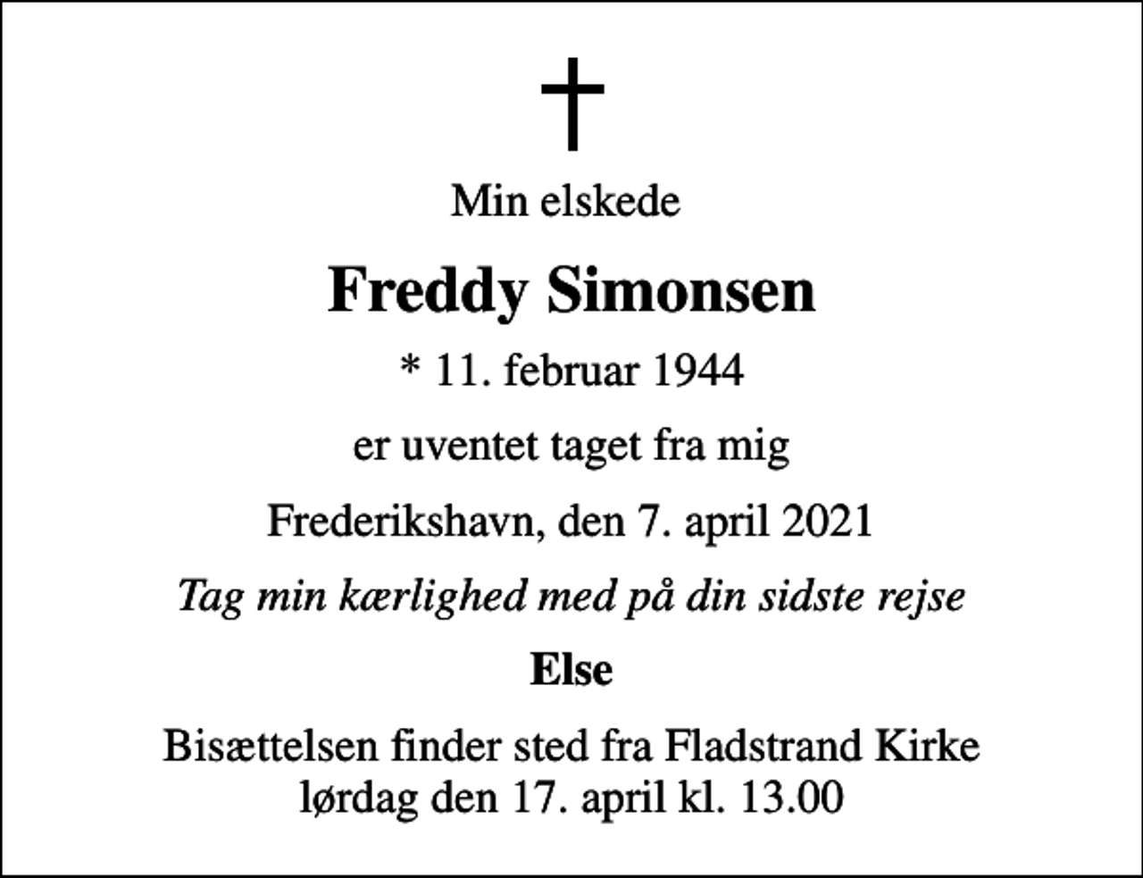 <p>Min elskede<br />Freddy Simonsen<br />* 11. februar 1944<br />er uventet taget fra mig<br />Frederikshavn, den 7. april 2021<br />Tag min kærlighed med på din sidste rejse<br />Else<br />Bisættelsen finder sted fra Fladstrand Kirke lørdag den 17. april kl. 13.00</p>