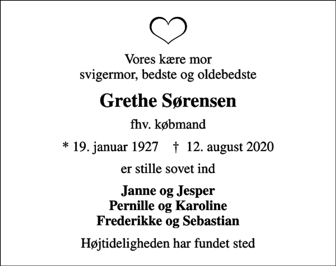 <p>Vores kære mor svigermor, bedste og oldebedste<br />Grethe Sørensen<br />fhv. købmand<br />* 19. januar 1927 ✝ 12. august 2020<br />er stille sovet ind<br />Janne og Jesper Pernille og Karoline Frederikke og Sebastian<br />Højtideligheden har fundet sted</p>