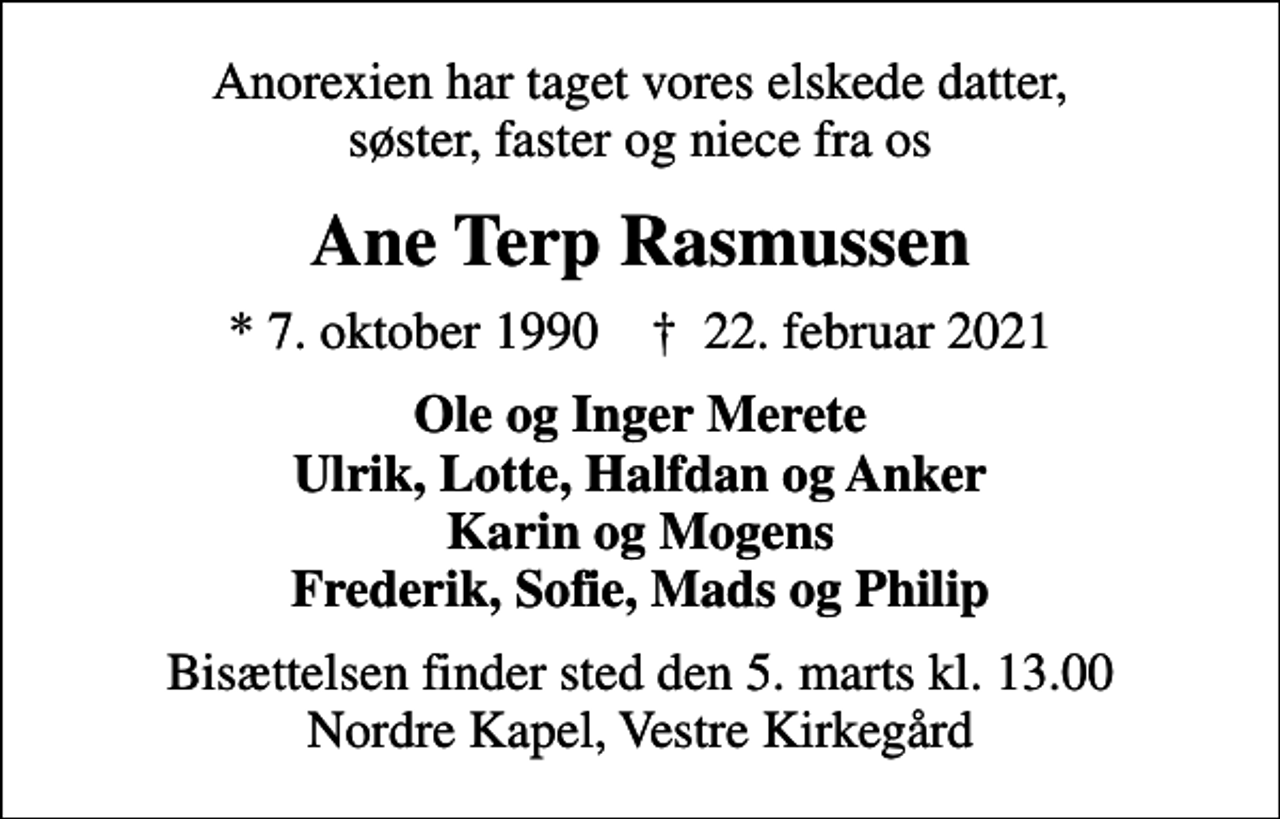 <p>Anorexien har taget vores elskede datter, søster, faster og niece fra os<br />Ane Terp Rasmussen<br />* 7. oktober 1990 ✝ 22. februar 2021<br />Ole og Inger Merete Ulrik, Lotte, Halfdan og Anker Karin og Mogens Frederik, Sofie, Mads og Philip<br />Bisættelsen finder sted den 5. marts kl. 13.00 Nordre Kapel, Vestre Kirkegård</p>