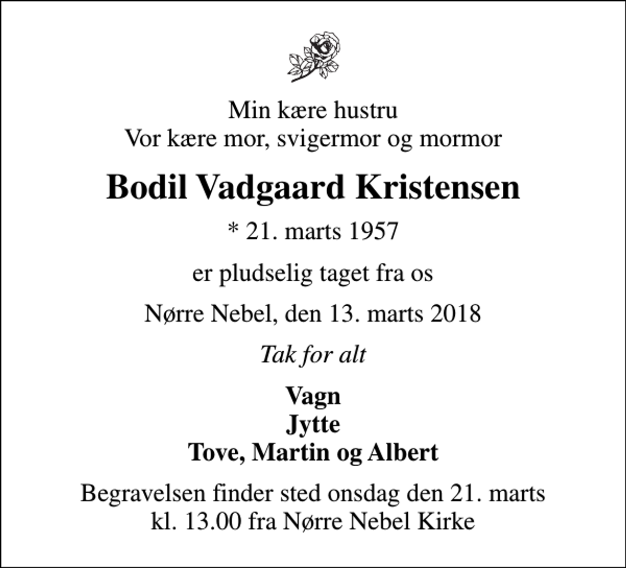 <p>Min kære hustru Vor kære mor, svigermor og mormor<br />Bodil Vadgaard Kristensen<br />* 21. marts 1957<br />er pludselig taget fra os<br />Nørre Nebel, den 13. marts 2018<br />Tak for alt<br />Vagn Jytte Tove, Martin og Albert<br />Begravelsen finder sted onsdag den 21. marts kl. 13.00 fra Nørre Nebel Kirke</p>