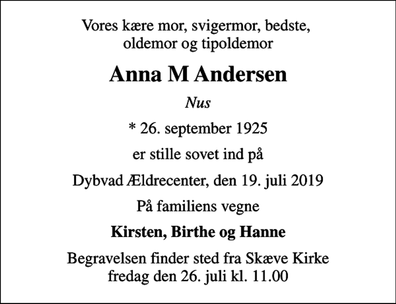 <p>Vores kære mor, svigermor, bedste, oldemor og tipoldemor<br />Anna M Andersen<br />Nus<br />* 26. september 1925<br />er stille sovet ind på<br />Dybvad Ældrecenter, den 19. juli 2019<br />På familiens vegne<br />Kirsten, Birthe og Hanne<br />Begravelsen finder sted fra Skæve Kirke fredag den 26. juli kl. 11.00</p>