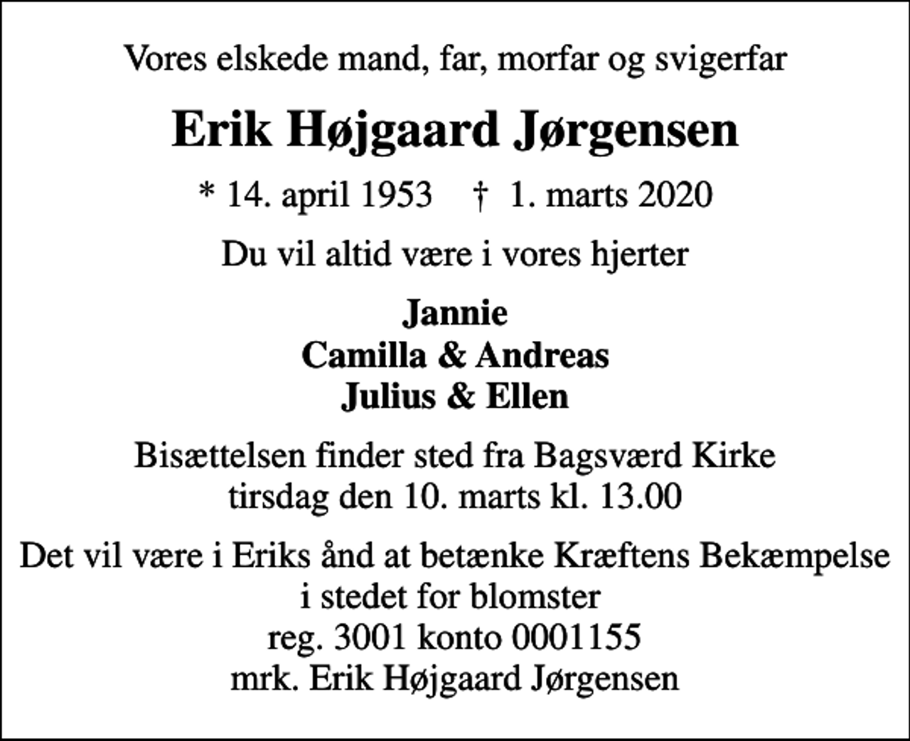 <p>Vores elskede mand, far, morfar og svigerfar<br />Erik Højgaard Jørgensen<br />* 14. april 1953 ✝ 1. marts 2020<br />Du vil altid være i vores hjerter<br />Jannie Camilla &amp; Andreas Julius &amp; Ellen<br />Bisættelsen finder sted fra Bagsværd Kirke tirsdag den 10. marts kl. 13.00<br />Det vil være i Eriks ånd at betænke Kræftens Bekæmpelse i stedet for blomster reg. 3001 konto 0001155 mrk. Erik Højgaard Jørgensen<br />I stedet for evt. blomster kan man betænke<br />Kræftens Bekæmpelse reg.3001konto0001155mrk. Erik Højgaard<br />Jørgensen</p>