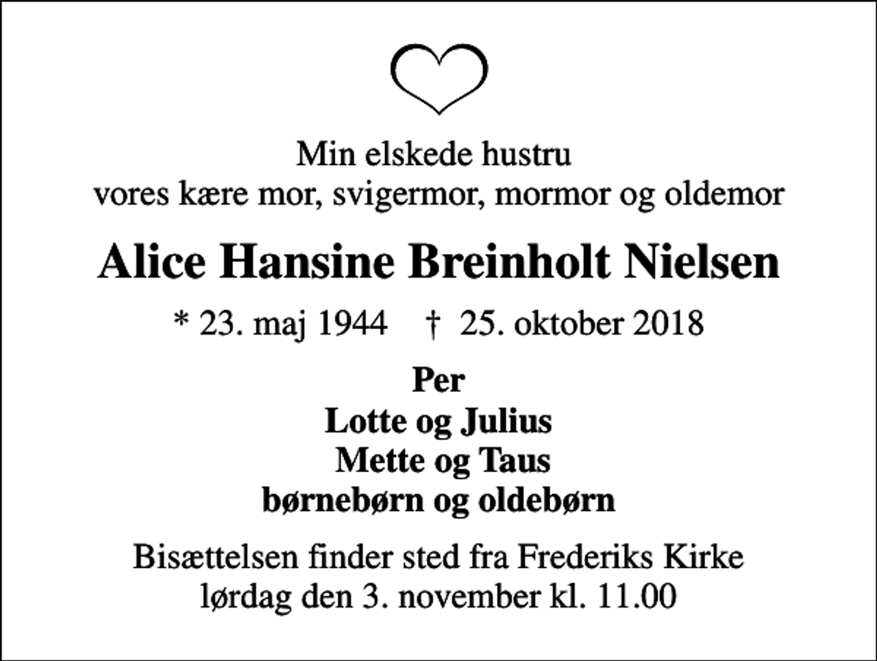 <p>Min elskede hustru vores kære mor, svigermor, mormor og oldemor<br />Alice Hansine Breinholt Nielsen<br />* 23. maj 1944 ✝ 25. oktober 2018<br />Per Lotte og Julius Mette og Taus børnebørn og oldebørn<br />Bisættelsen finder sted fra Frederiks Kirke lørdag den 3. november kl. 11.00</p>