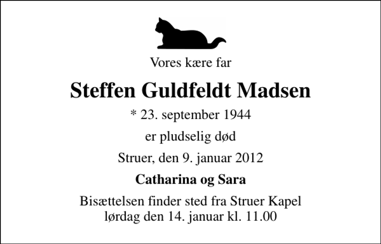 <p>Vores kære far<br />Steffen Guldfeldt Madsen<br />* 23. september 1944<br />er pludselig død<br />Struer, den 9. januar 2012<br />Catharina og Sara<br />Bisættelsen finder sted fra Struer Kapel lørdag den 14. januar kl. 11.00</p>