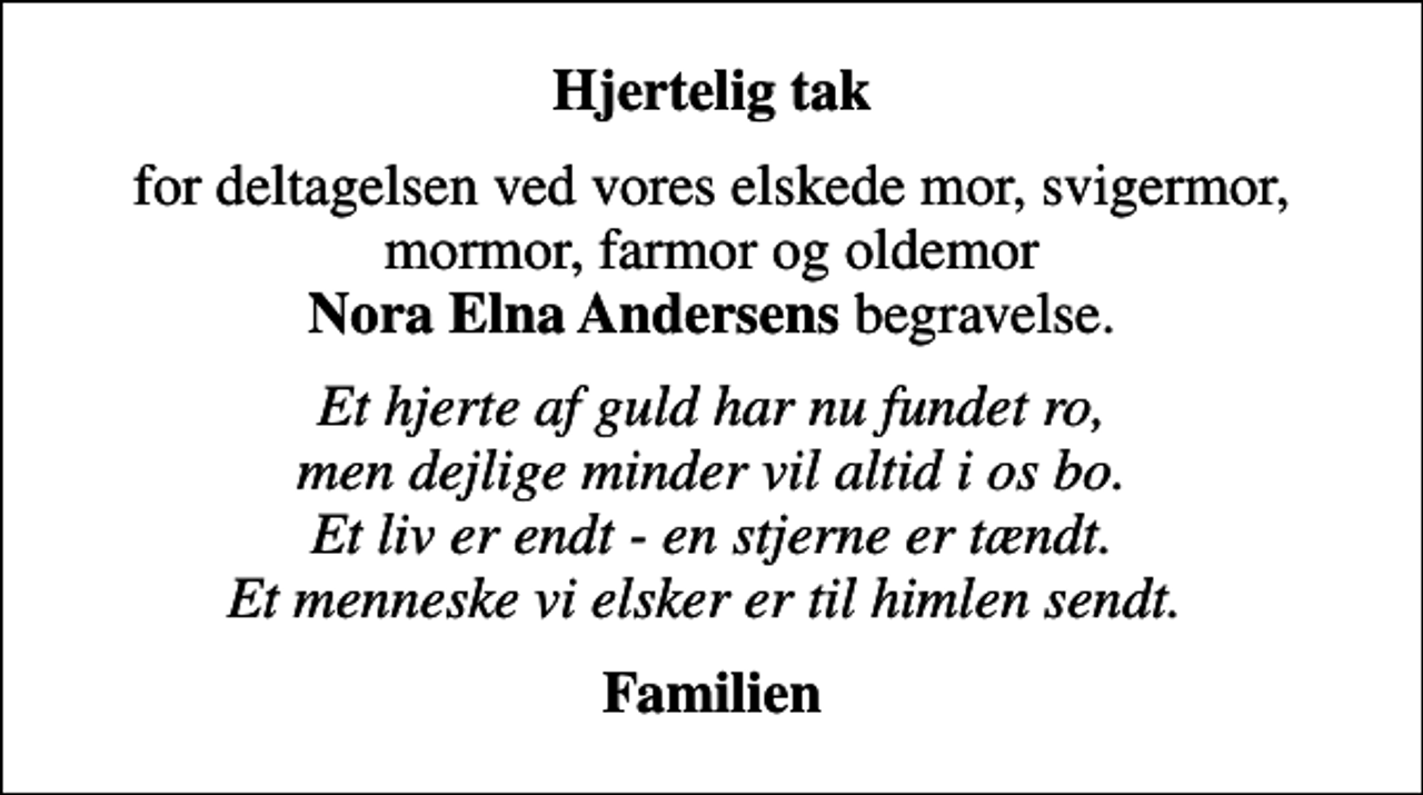 <p>Hjertelig tak<br />for deltagelsen ved vores elskede mor, svigermor, mormor, farmor og oldemor <em>Nora Elna Andersens</em> begravelse.<br />Et hjerte af guld har nu fundet ro, men dejlige minder vil altid i os bo. Et liv er endt - en stjerne er tændt. Et menneske vi elsker er til himlen sendt.<br />Familien</p>