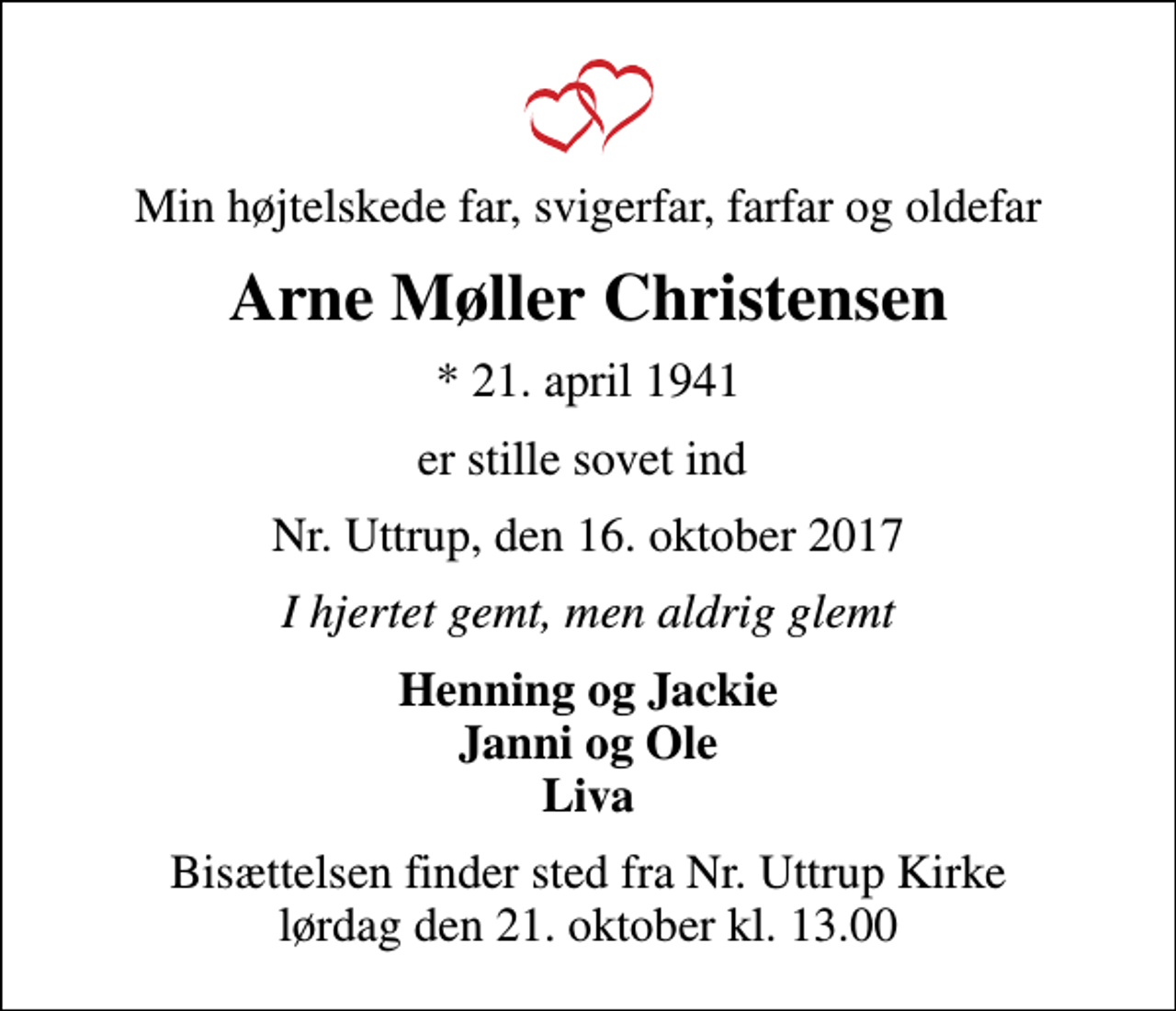 <p>Min højtelskede far, svigerfar, farfar og oldefar<br />Arne Møller Christensen<br />* 21. april 1941<br />er stille sovet ind<br />Nr. Uttrup, den 16. oktober 2017<br />I hjertet gemt, men aldrig glemt<br />Henning og Jackie Janni og Ole Liva<br />Bisættelsen finder sted fra Nr. Uttrup Kirke lørdag den 21. oktober kl. 13.00</p>