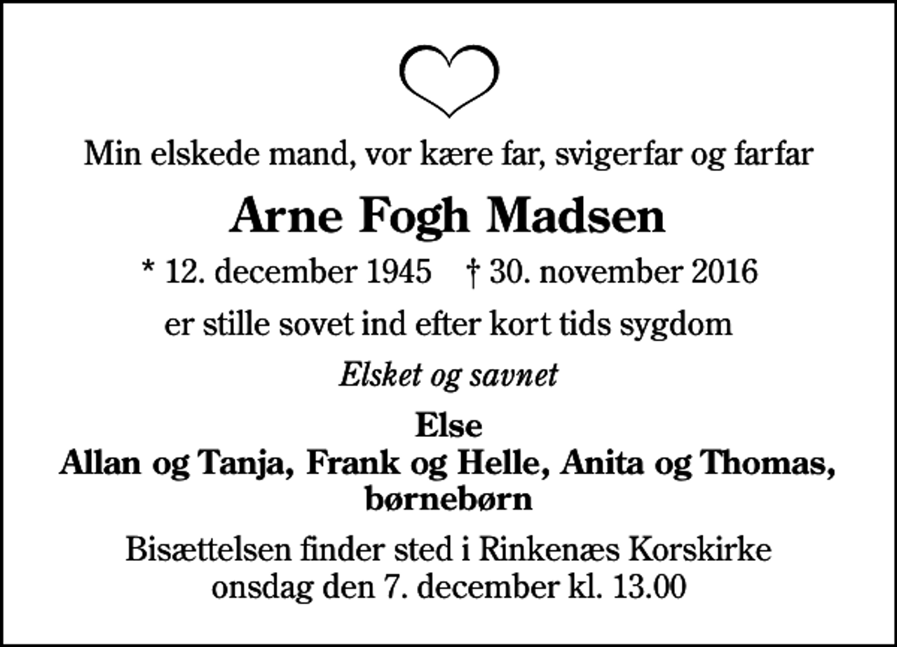 <p>Min elskede mand, vor kære far, svigerfar og farfar<br />Arne Fogh Madsen<br />* 12. december 1945 ✝ 30. november 2016<br />er stille sovet ind efter kort tids sygdom<br />Elsket og savnet<br />Else Allan og Tanja, Frank og Helle, Anita og Thomas, børnebørn<br />Bisættelsen finder sted i Rinkenæs Korskirke onsdag den 7. december kl. 13.00</p>