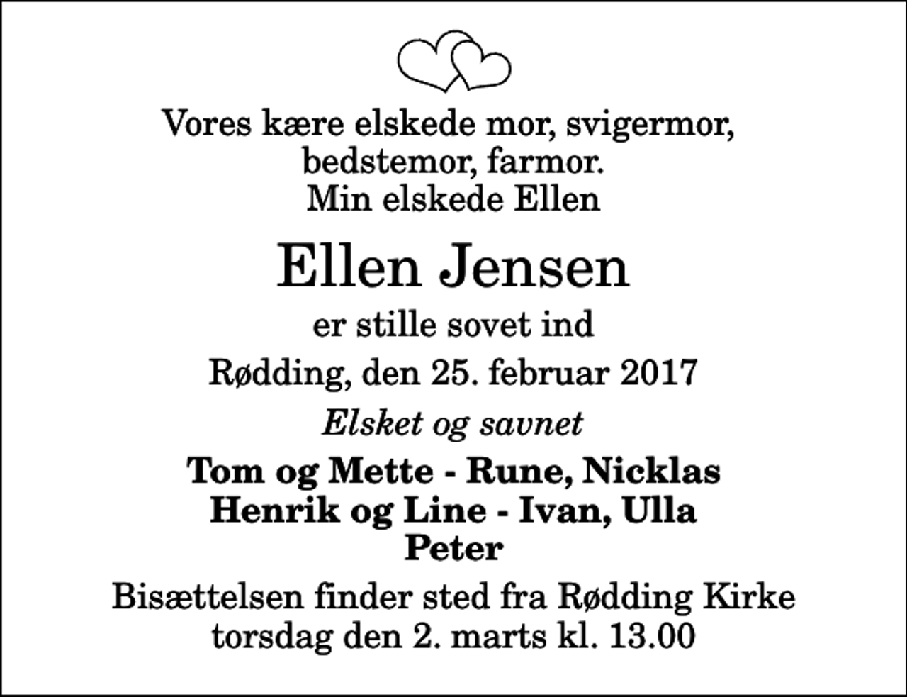 <p>Vores kære elskede mor, svigermor, bedstemor, farmor. Min elskede Ellen<br />Ellen Jensen<br />er stille sovet ind<br />Rødding, den 25. februar 2017<br />Elsket og savnet<br />Tom og Mette - Rune, Nicklas Henrik og Line - Ivan, Ulla Peter<br />Bisættelsen finder sted fra Rødding Kirke torsdag den 2. marts kl. 13.00</p>