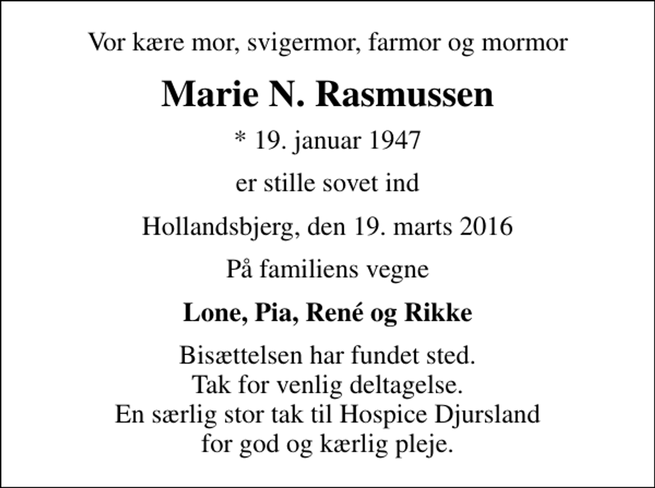 <p>Vor kære mor, svigermor, farmor og mormor<br />Marie N. Rasmussen<br />* 19. januar 1947<br />er stille sovet ind<br />Hollandsbjerg, den 19. marts 2016<br />På familiens vegne<br />Lone, Pia, René og Rikke<br />Bisættelsen har fundet sted. Tak for venlig deltagelse. En særlig stor tak til Hospice Djursland for god og kærlig pleje.</p>