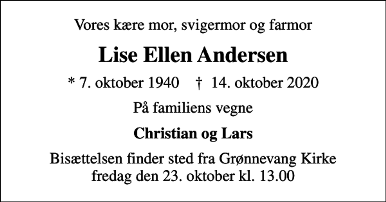 <p>Vores kære mor, svigermor og farmor<br />Lise Ellen Andersen<br />* 7. oktober 1940 ✝ 14. oktober 2020<br />På familiens vegne<br />Christian og Lars<br />Bisættelsen finder sted fra Grønnevang Kirke fredag den 23. oktober kl. 13.00</p>