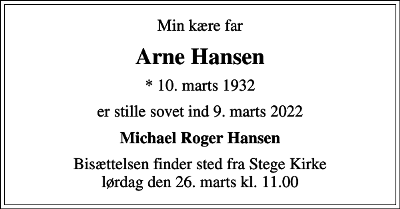<p>Min kære far<br />Arne Hansen<br />* 10. marts 1932<br />er stille sovet ind 9. marts 2022<br />Michael Roger Hansen<br />Bisættelsen finder sted fra Stege Kirke lørdag den 26. marts kl. 11.00</p>
