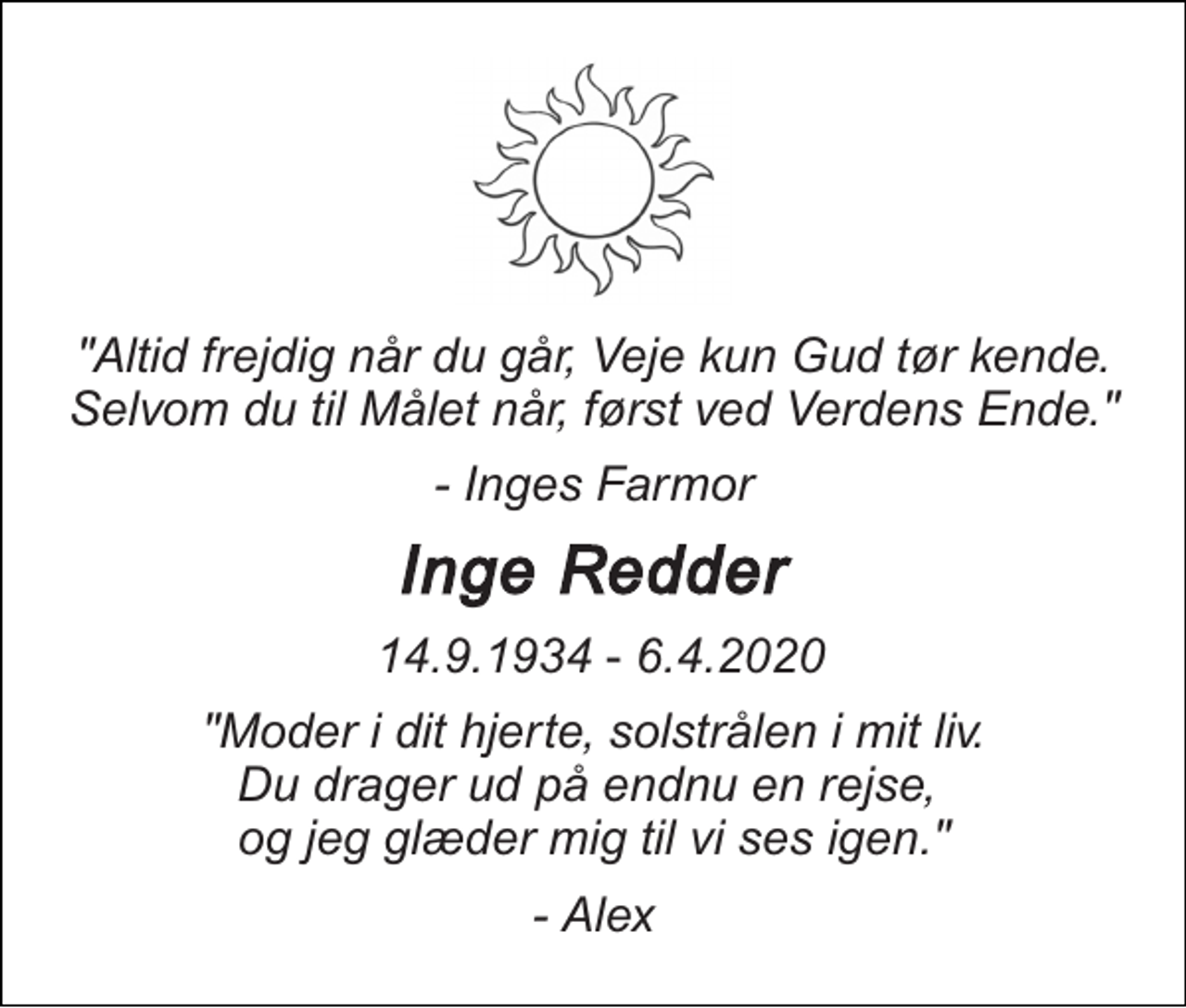 <p>"Altid frejdig når du går, Veje kun Gud tør kende. Selvom du til Målet når, først ved Verdens Ende."<br />- Inges Farmor<br />Inge Redder<br />​ 14.9.1934​ - 6.4.2020<br />"Moder i dit hjerte, solstrålen i mit liv. Du drager ud på endnu en rejse, og jeg glæder mig til vi ses igen."<br />- Alex</p>