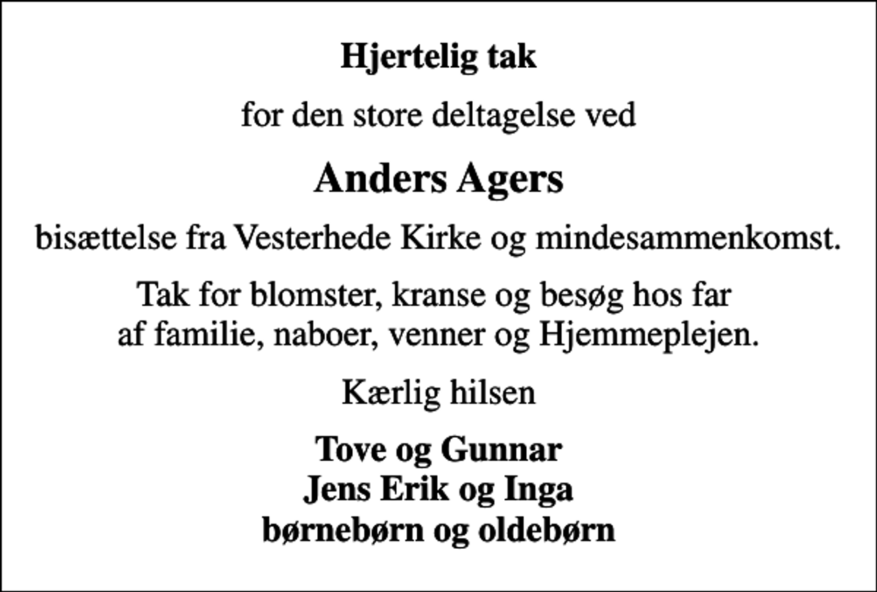<p>Hjertelig tak<br />for den store deltagelse ved<br />Anders Agers<br />bisættelse fra Vesterhede Kirke og mindesammenkomst.<br />Tak for blomster, kranse og besøg hos far af familie, naboer, venner og Hjemmeplejen.<br />Kærlig hilsen<br />Tove og Gunnar Jens Erik og Inga børnebørn og oldebørn</p>