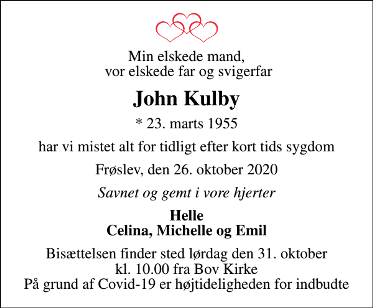 <p>Min elskede mand, vor elskede far og svigerfar<br />John Kulby<br />* 23. marts 1955<br />har vi mistet alt for tidligt efter kort tids sygdom<br />Frøslev, den 26. oktober 2020<br />Savnet og gemt i vore hjerter<br />Helle Celina, Michelle og Emil<br />Bisættelsen finder sted lørdag den 31. oktober kl. 10.00 fra Bov Kirke På grund af Covid-19 er højtideligheden for indbudte</p>