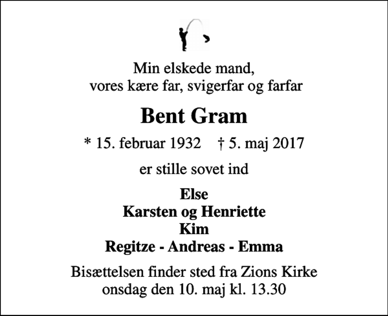<p>Min elskede mand, vores kære far, svigerfar og farfar<br />Bent Gram<br />* 15. februar 1932 ✝ 5. maj 2017<br />er stille sovet ind<br />Else Karsten og Henriette Kim Regitze - Andreas - Emma<br />Bisættelsen finder sted fra Zions Kirke onsdag den 10. maj kl. 13.30</p>