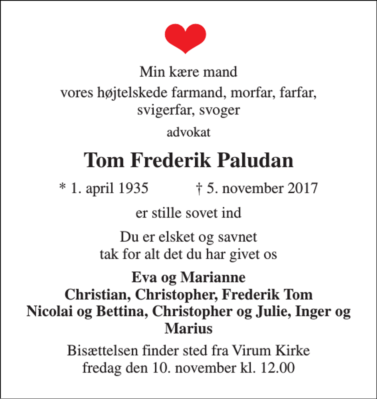 <p>Min kære mand<br />vores højtelskede farmand, morfar, farfar, svigerfar, svoger<br />advokat<br />Tom Frederik Paludan<br />★ 1. april 1935 ✝ 5. november 2017<br />er stille sovet ind<br />Du er elsket og savnet tak for alt det du har givet os<br />Eva og Marianne Christian, Christopher, Frederik Tom Nicolai og Bettina, Christopher og Julie, Inger og Marius<br />Bisættelsen finder sted fra Virum Kirke fredag den 10. november kl. 12.00</p>