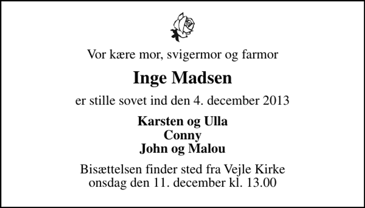 <p>Vor kære mor, svigermor og farmor<br />Inge Madsen<br />er stille sovet ind den 4. december 2013<br />Karsten og Ulla Conny John og Malou<br />Bisættelsen finder sted fra Vejle Kirke onsdag den 11. december kl. 13.00</p>