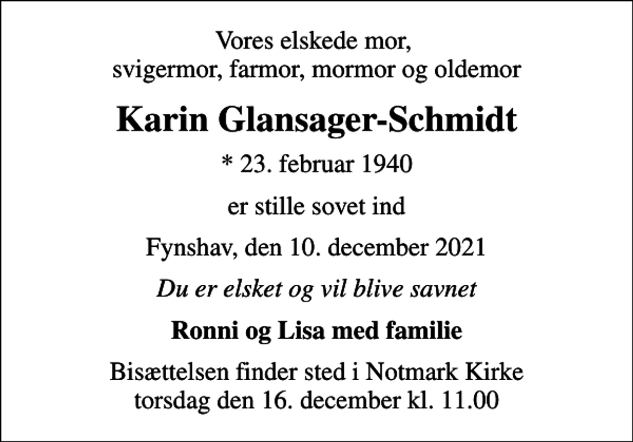 <p>Vores elskede mor, svigermor, farmor, mormor og oldemor<br />Karin Glansager-Schmidt<br />* 23. februar 1940<br />er stille sovet ind<br />Fynshav, den 10. december 2021<br />Du er elsket og vil blive savnet<br />Ronni og Lisa med familie<br />Bisættelsen finder sted i Notmark Kirke torsdag den 16. december kl. 11.00</p>