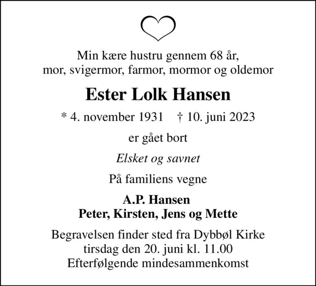 Min kære hustru gennem 68 år, mor, svigermor, farmor, mormor og oldemor
Ester Lolk Hansen
* 4. november 1931    ✝ 10. juni 2023
er gået bort
Elsket og savnet
På familiens vegne
A.P. Hansen  Peter, Kirsten, Jens og Mette
Begravelsen finder sted fra Dybbøl Kirke  tirsdag den 20. juni kl. 11.00  Efterfølgende mindesammenkomst