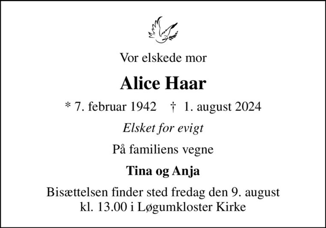 Vor elskede mor
Alice Haar
* 7. februar 1942    ✝ 1. august 2024
Elsket for evigt
På familiens vegne
Tina og Anja
Bisættelsen finder sted fredag den 9. august kl. 13.00 i Løgumkloster Kirke