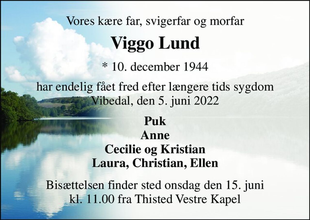 Vores kære far, svigerfar og morfar 
Viggo Lund 
* 10. december 1944 
har endelig fået fred efter længere tids sygdom Vibedal, den 5. juni 2022 
Puk Anne Cecilie og Kristian Laura, Christian, Ellen 
Bisættelsen finder sted onsdag den 15. juni kl. 11.00 fra Thisted Vestre Kapel