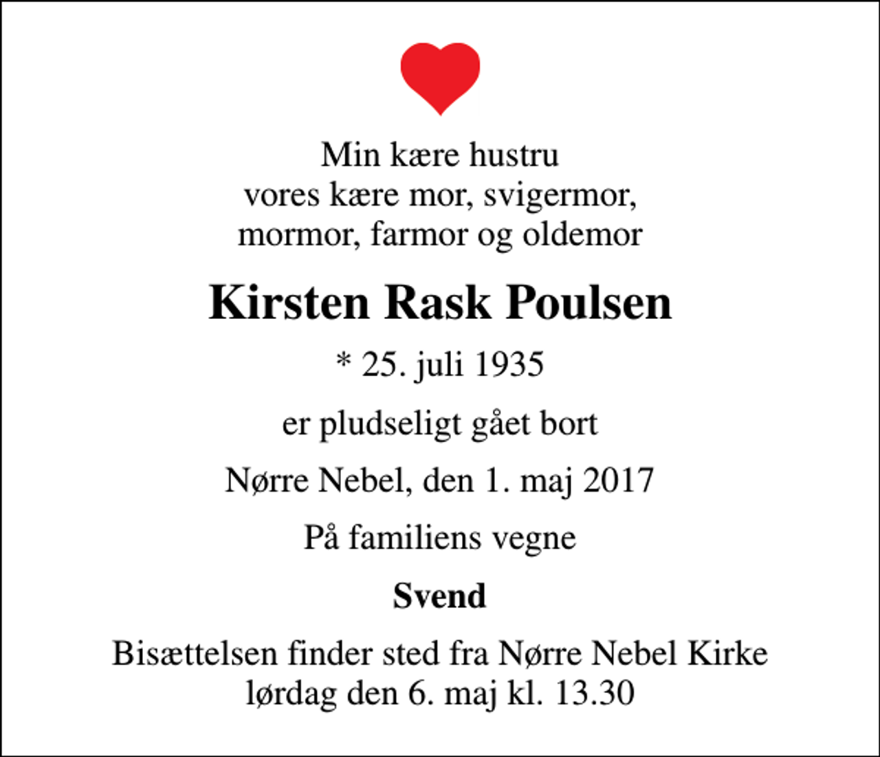 <p>Min kære hustru vores kære mor, svigermor, mormor, farmor og oldemor<br />Kirsten Rask Poulsen<br />* 25. juli 1935<br />er pludseligt gået bort<br />Nørre Nebel, den 1. maj 2017<br />På familiens vegne<br />Svend<br />Bisættelsen finder sted fra Nørre Nebel Kirke lørdag den 6. maj kl. 13.30</p>