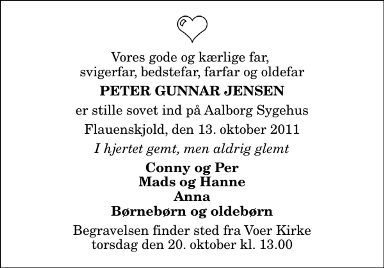 <p>Vores gode og kærlige far, svigerfar, bedstefar, farfar og oldefar<br />Peter Gunnar Jensen<br />er stille sovet ind på Aalborg Sygehus<br />Flauenskjold, den 13. oktober 2011<br />I hjertet gemt, men aldrig glemt<br />Conny og Per Mads og Hanne Anna Børnebørn og oldebørn<br />Begravelsen finder sted fra Voer Kirke torsdag den 20. oktober kl. 13.00</p>