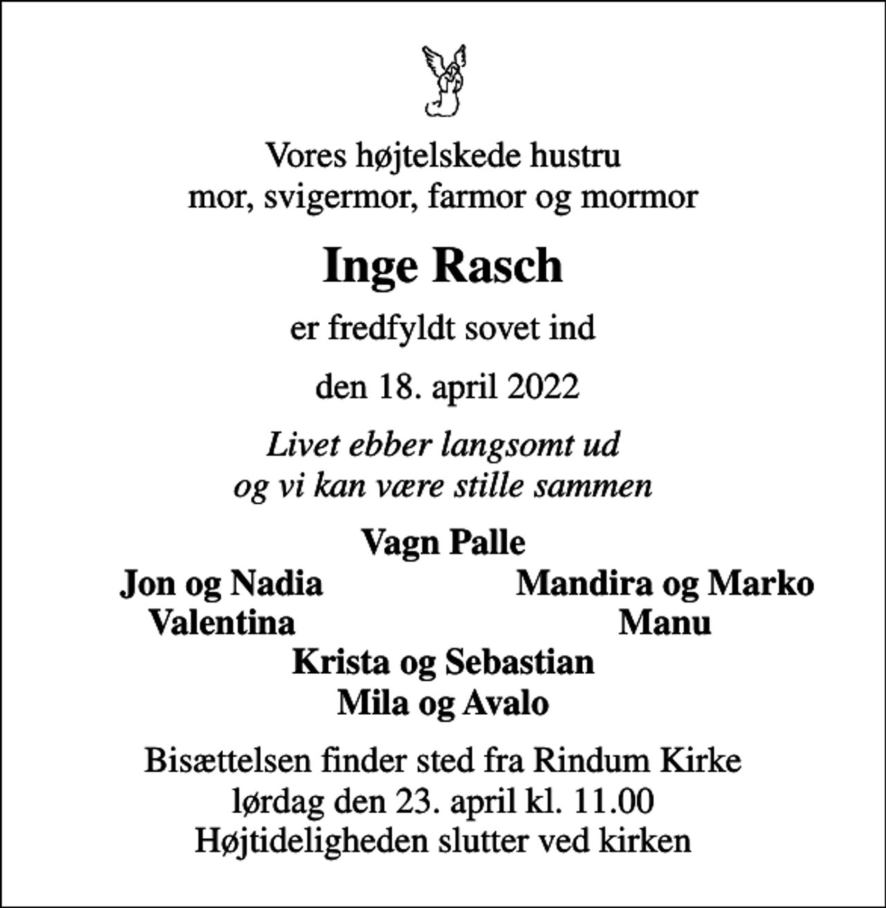 <p>Vores højtelskede hustru mor, svigermor, farmor og mormor<br />Inge Rasch<br />er fredfyldt sovet ind<br />den 18. april 2022<br />Livet ebber langsomt ud og vi kan være stille sammen<br />Vagn Palle<br />Jon og Nadia<br />Mandira og Marko<br />Valentina<br />Manu<br />Bisættelsen finder sted fra Rindum Kirke lørdag den 23. april kl. 11.00 Højtideligheden slutter ved kirken</p>