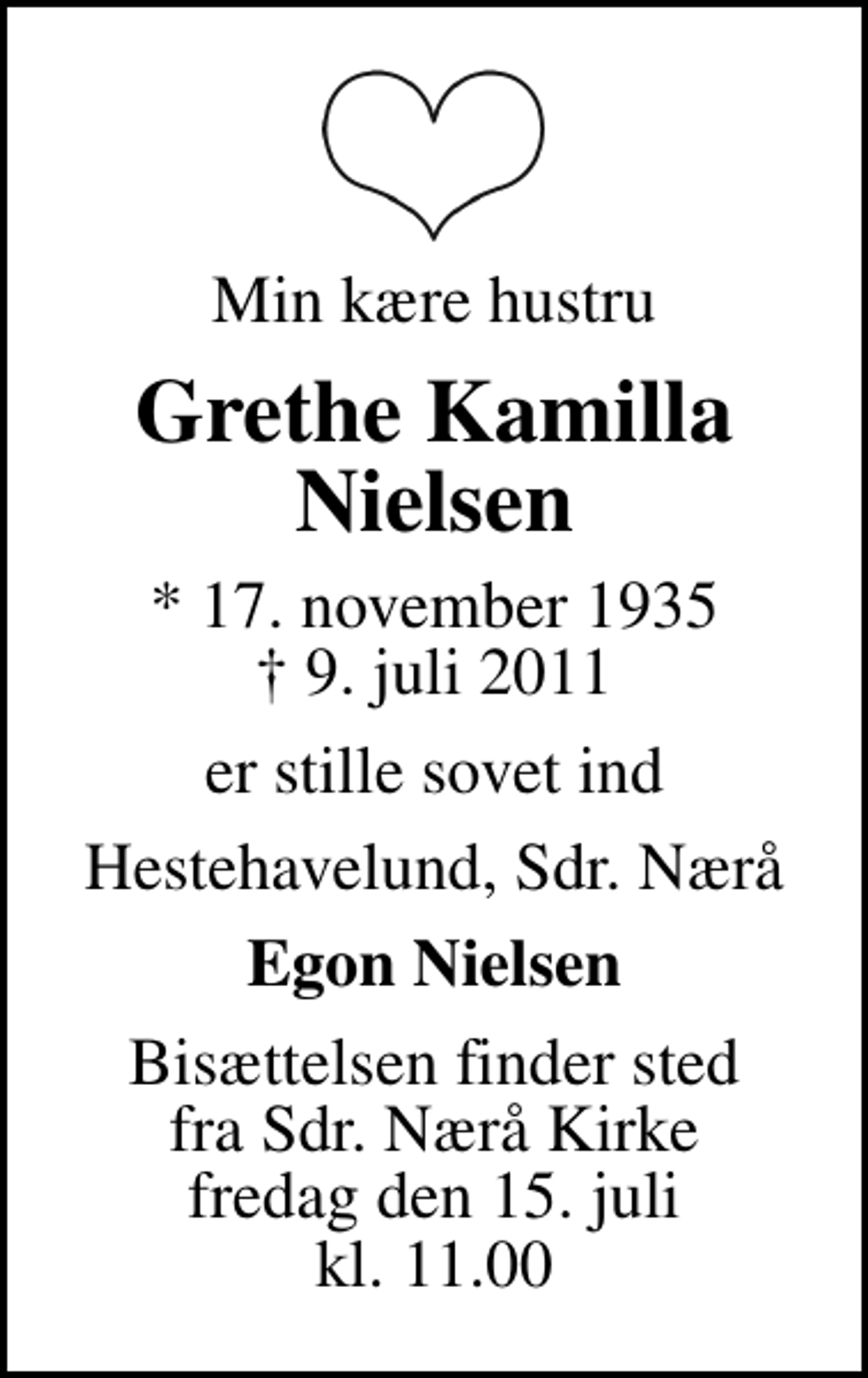 <p>Min kære hustru<br />Grethe Kamilla Nielsen<br />* 17. november 1935<br />✝ 9. juli 2011<br />er stille sovet ind<br />Hestehavelund, Sdr. Nærå<br />Egon Nielsen<br />Bisættelsen finder sted fra Sdr. Nærå Sognekirke fredag den 15. juli kl. 11.00</p>