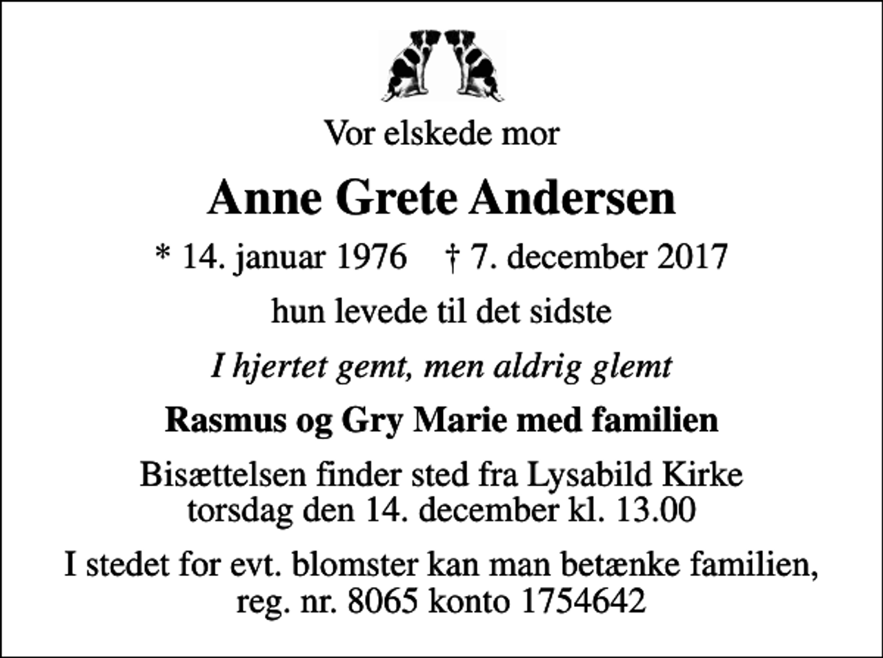 <p>Vor elskede mor<br />Anne Grete Andersen<br />* 14. januar 1976 ✝ 7. december 2017<br />hun levede til det sidste<br />I hjertet gemt, men aldrig glemt<br />Rasmus og Gry Marie med familien<br />Bisættelsen finder sted fra Lysabild Kirke torsdag den 14. december kl. 13.00<br />I stedet for evt. blomster kan man betænke familien, reg. nr. 8065 konto 1754642</p>