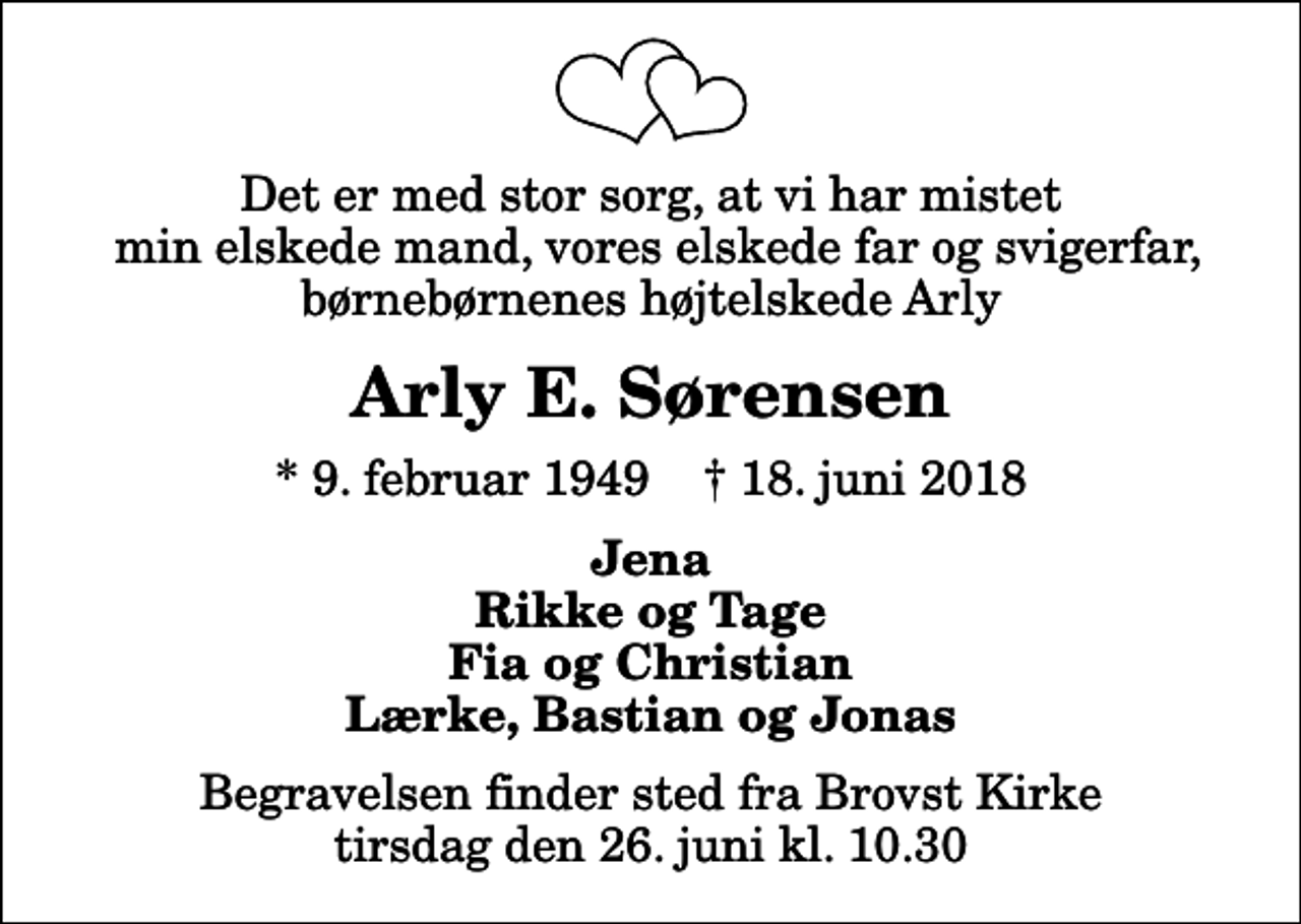 <p>Det er med stor sorg, at vi har mistet min elskede mand, vores elskede far og svigerfar, børnebørnenes højtelskede Arly<br />Arly E. Sørensen<br />* 9. februar 1949 ✝ 18. juni 2018<br />Jena Rikke og Tage Fia og Christian Lærke, Bastian og Jonas<br />Begravelsen finder sted fra Brovst Kirke tirsdag den 26. juni kl. 10.30</p>
