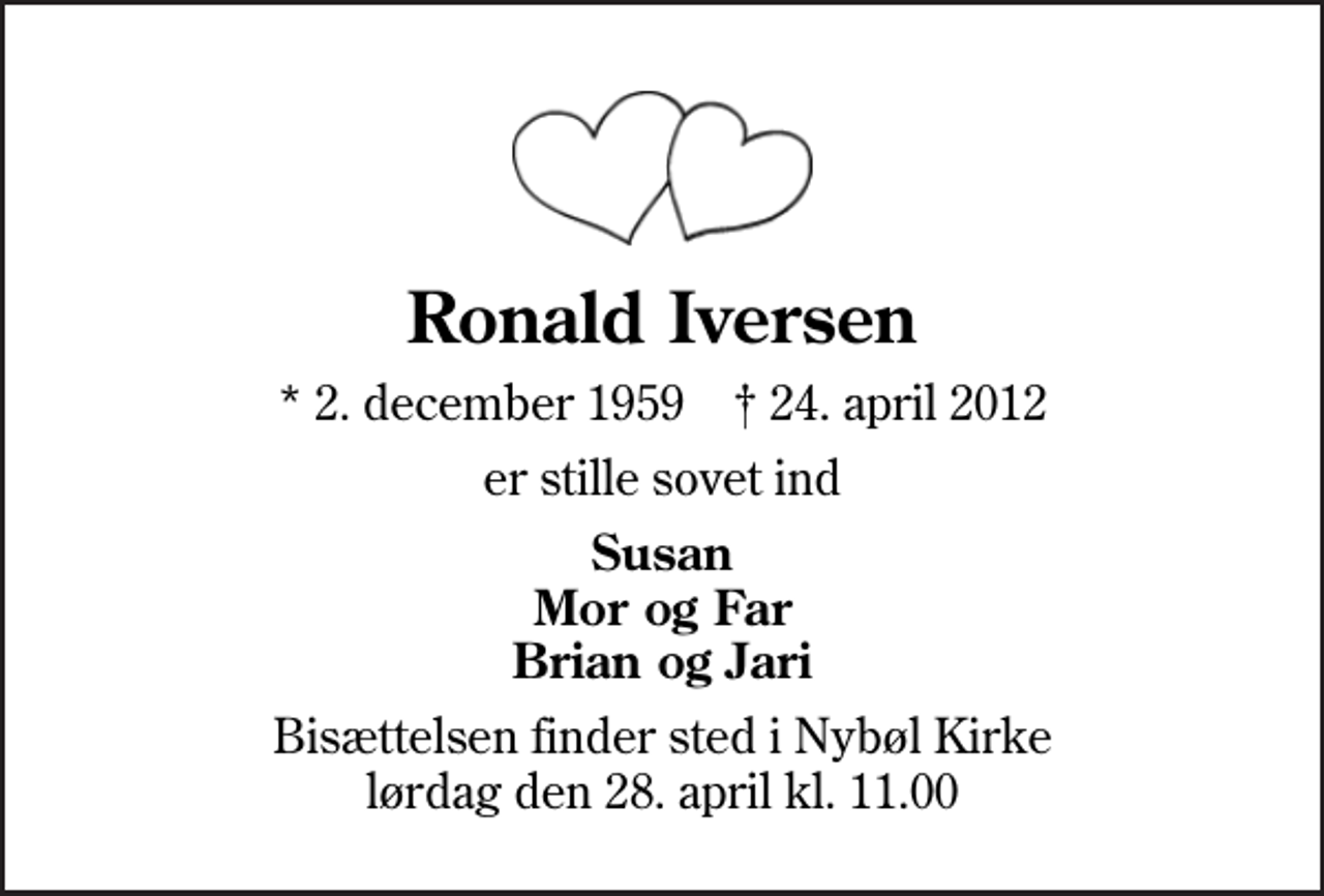 <p>Ronald Iversen<br />* 2. december 1959 ✝ 24. april 2012<br />er stille sovet ind<br />Susan Mor og Far Brian og Jari<br />Bisættelsen finder sted i Nybøl Kirke lørdag den 28. april kl. 11.00</p>
