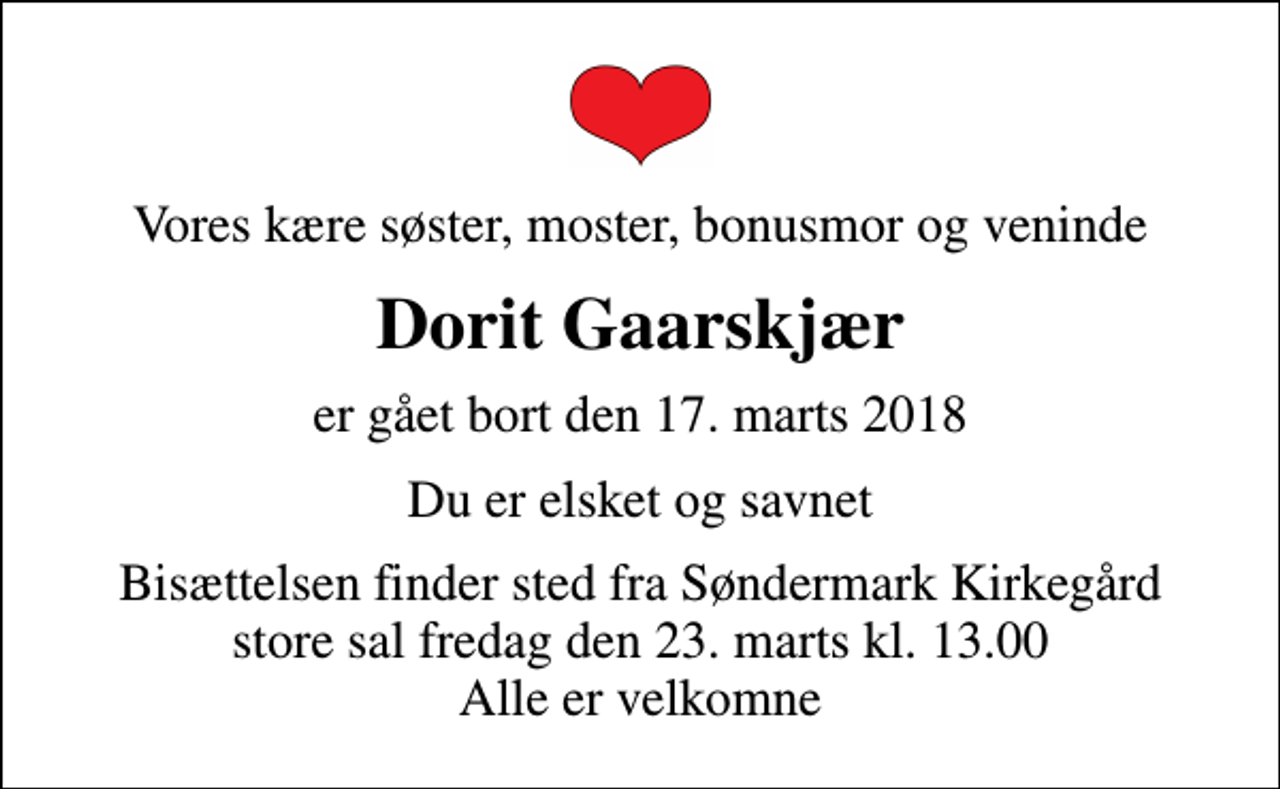 <p>Vores kære søster, moster, bonusmor og veninde<br />Dorit Gaarskjær<br />er gået bort den 17. marts 2018<br />Du er elsket og savnet<br />Bisættelsen finder sted fra Søndermark Kirkegård store sal fredag den 23. marts kl. 13.00 Alle er velkomne</p>