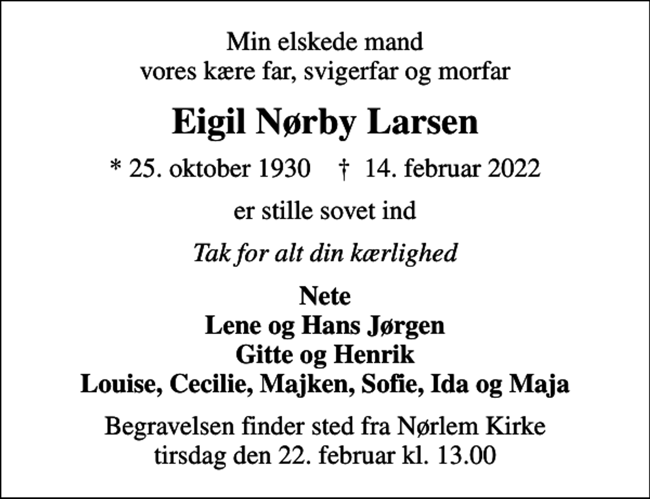 <p>Min elskede mand vores kære far, svigerfar og morfar<br />Eigil Nørby Larsen<br />* 25. oktober 1930 ✝ 14. februar 2022<br />er stille sovet ind<br />Tak for alt din kærlighed<br />Nete Lene og Hans Jørgen Gitte og Henrik Louise, Cecilie, Majken, Sofie, Ida og Maja<br />Begravelsen finder sted fra Nørlem Kirke tirsdag den 22. februar kl. 13.00</p>