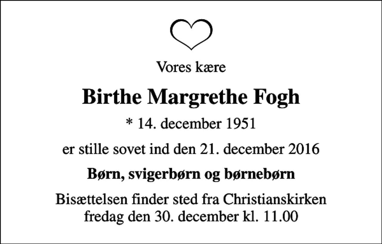 <p>Vores kære<br />Birthe Margrethe Fogh<br />* 14. december 1951<br />er stille sovet ind den 21. december 2016<br />Børn, svigerbørn og børnebørn<br />Bisættelsen finder sted fra Christianskirken fredag den 30. december kl. 11.00</p>