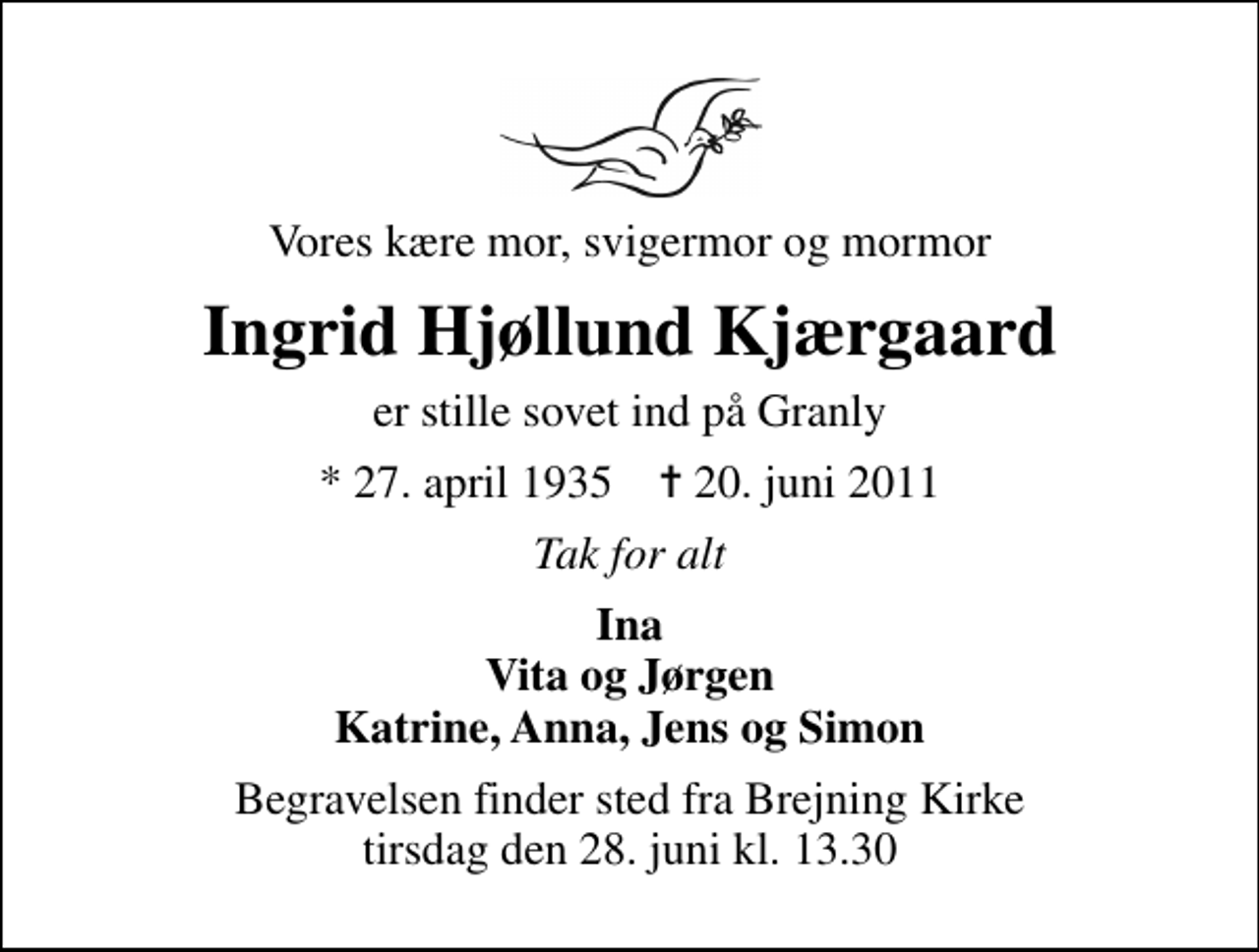 <p>Vores kære mor, svigermor og mormor<br />Ingrid Hjøllund Kjærgaard<br />er stille sovet ind på Granly<br />* 27. april 1935 ✝ 20. juni 2011<br />Tak for alt<br />Ina Vita og Jørgen Katrine, Anna, Jens og Simon<br />Begravelsen finder sted fra Brejning Kirke tirsdag den 28. juni kl. 13.30</p>