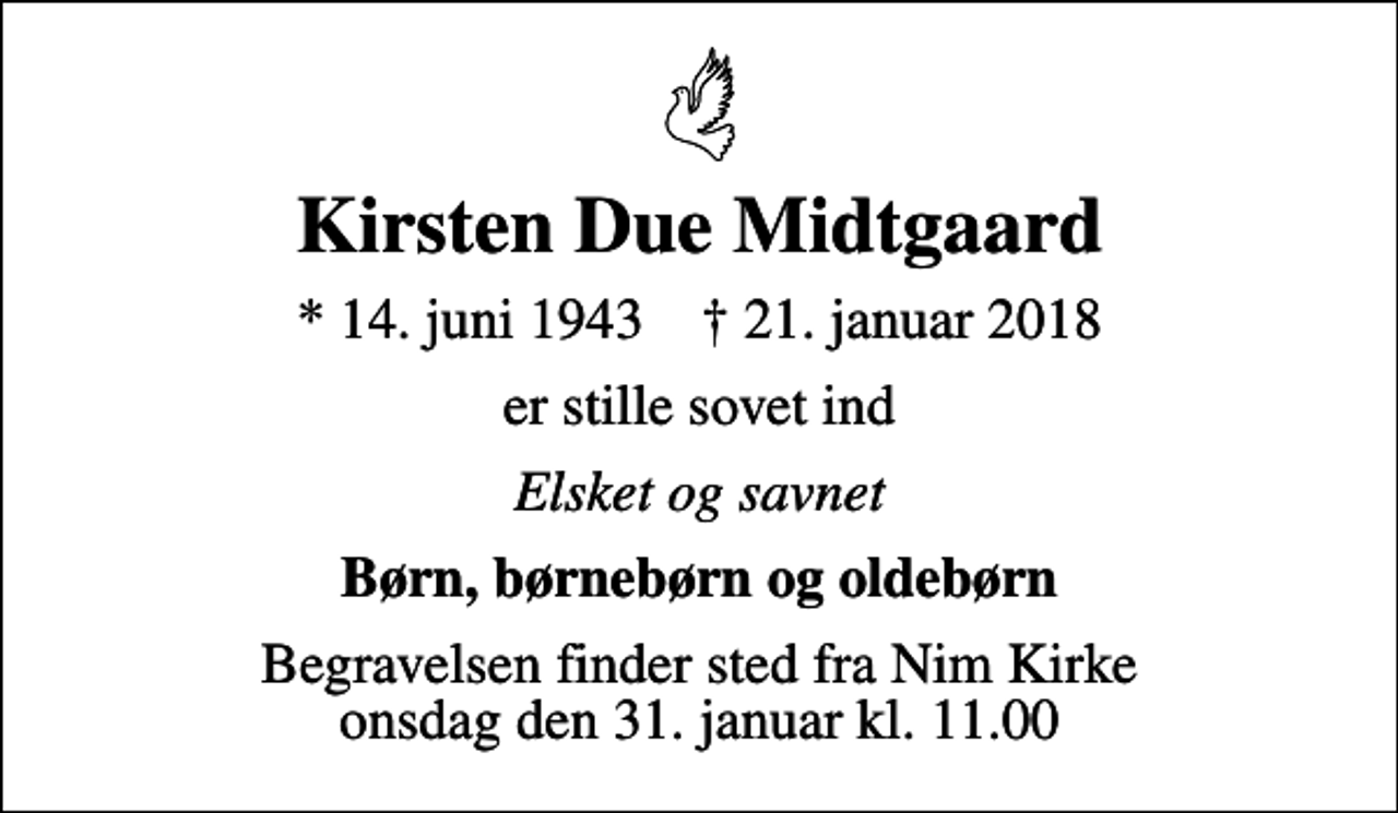 <p>Kirsten Due Midtgaard<br />* 14. juni 1943 ✝ 21. januar 2018<br />er stille sovet ind<br />Elsket og savnet<br />Børn, børnebørn og oldebørn<br />Begravelsen finder sted fra Nim Kirke onsdag den 31. januar kl. 11.00</p>