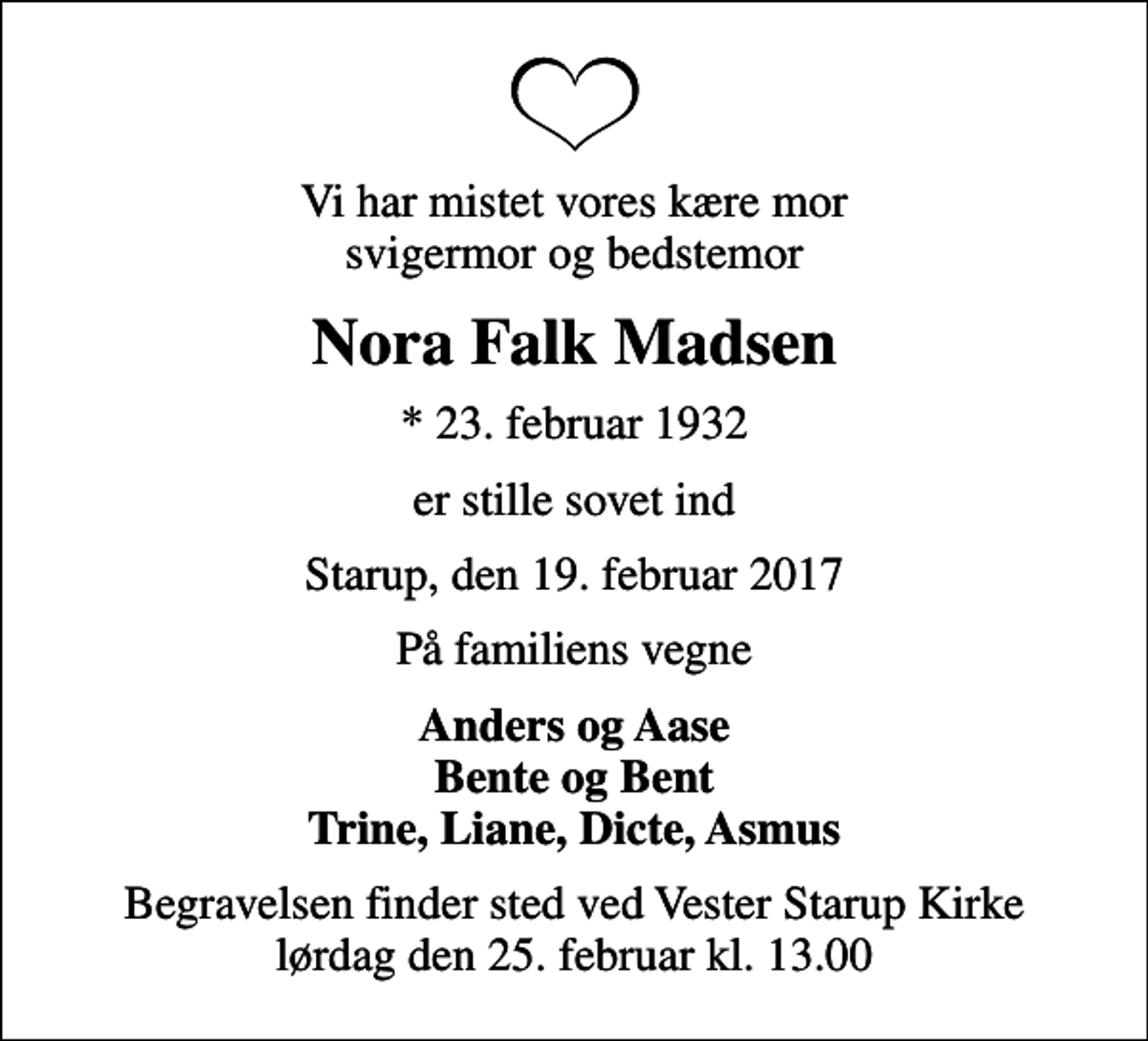 <p>Vi har mistet vores kære mor svigermor og bedstemor<br />Nora Falk Madsen<br />* 23. februar 1932<br />er stille sovet ind<br />Starup, den 19. februar 2017<br />På familiens vegne<br />Anders og Aase Bente og Bent Trine, Liane, Dicte, Asmus<br />Begravelsen finder sted ved Vester Starup Kirke lørdag den 25. februar kl. 13.00</p>