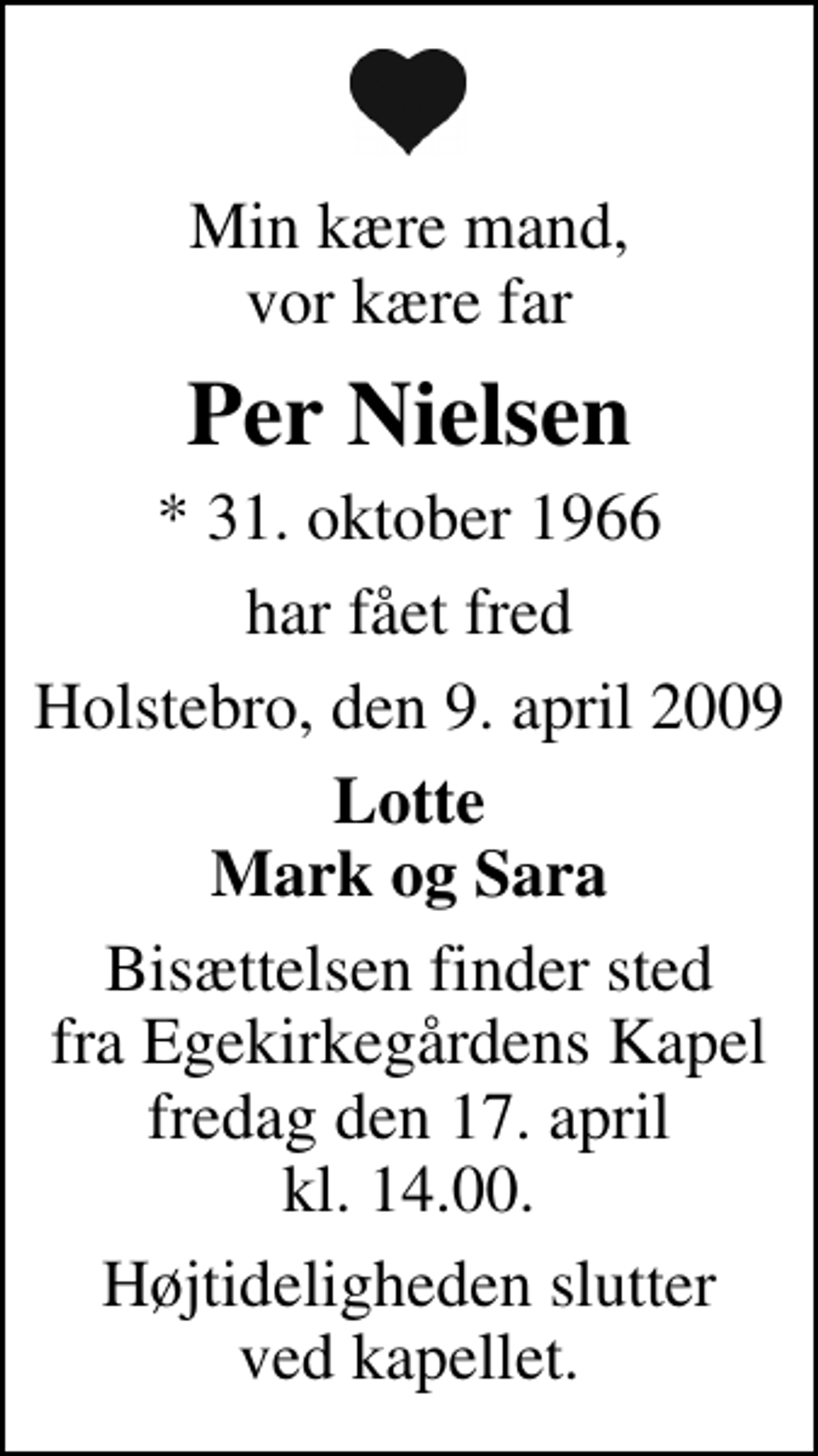 <p>Min kære mand, vor kære far<br />Per Nielsen<br />* 31. oktober 1966<br />har fået fred<br />Holstebro, den 9. april 2009<br />Lotte Mark og Sara<br />Bisættelsen finder sted fra Egekirkegårdens Kapel fredag den 17. april kl. 14.00 Højtideligheden slutter ved kapellet.</p>