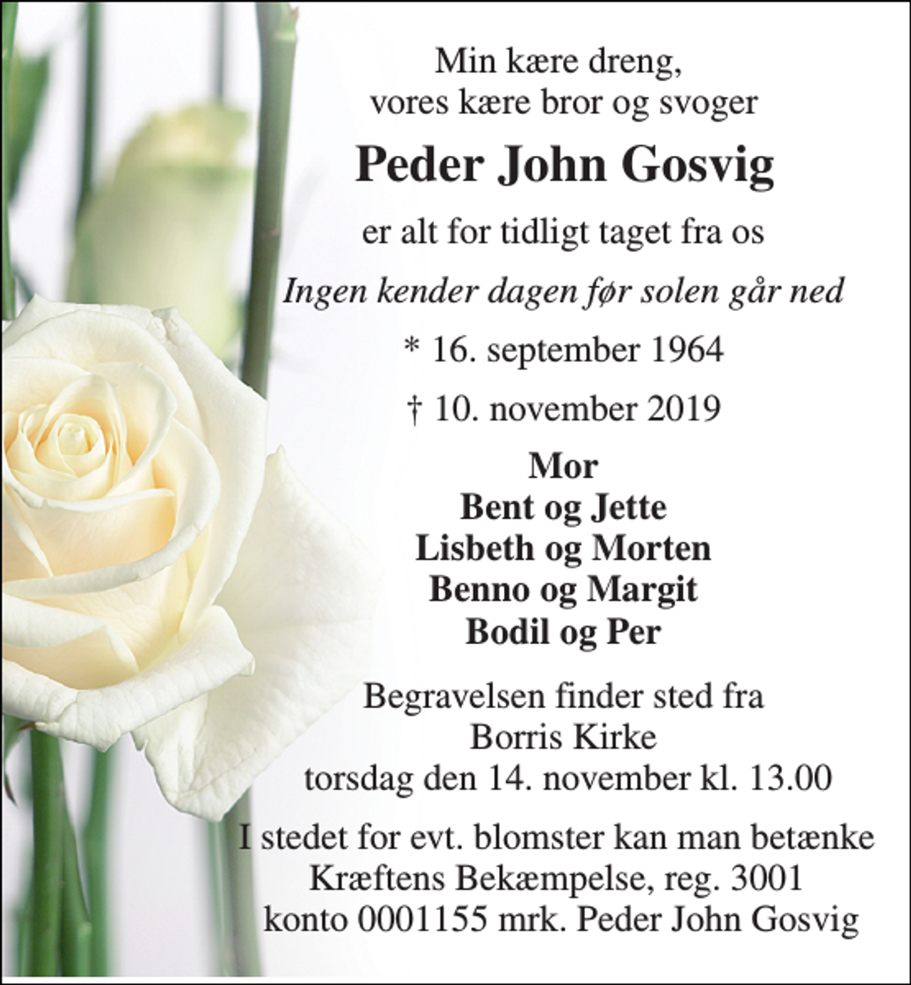 <p>Min kære dreng, vores kære bror og svoger<br />Peder John Gosvig​<br />er alt for tidligt taget fra os<br />Ingen kender dagen før solen går ned<br />*​ 16. september 1964<br />†​ 10. november 2019​<br />Mor Bent og Jette Lisbeth og Morten Benno og Margit Bodil og Per<br />Begravelsen​ finder sted fra Borris Kirke torsdag den 14. november​ kl. 13.00<br />I stedet for evt. blomster kan man betænke Kræftens Bekæmpelse, reg. 3001 konto 0001155 mrk. Peder John Gosvig</p>