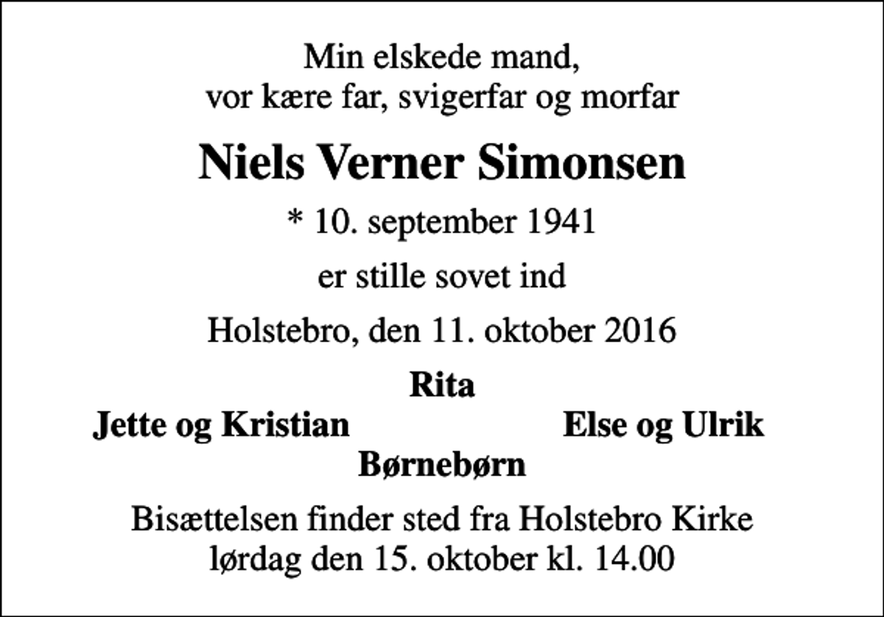 <p>Min elskede mand, vor kære far, svigerfar og morfar<br />Niels Verner Simonsen<br />* 10. september 1941<br />er stille sovet ind<br />Holstebro, den 11. oktober 2016<br />Rita<br />Jette og Kristian<br />Else og Ulrik<br />Bisættelsen finder sted fra Holstebro Kirke lørdag den 15. oktober kl. 14.00</p>