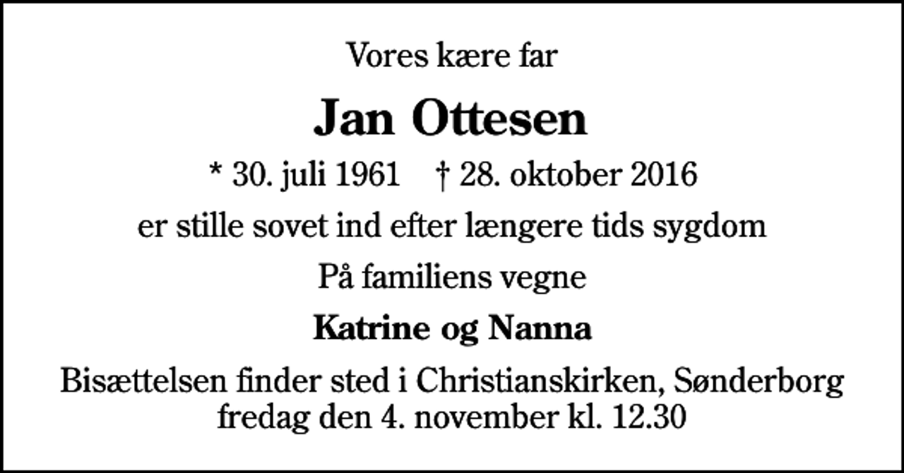 <p>Vores kære far<br />Jan Ottesen<br />* 30. juli 1961 ✝ 28. oktober 2016<br />er stille sovet ind efter længere tids sygdom<br />På familiens vegne<br />Katrine og Nanna<br />Bisættelsen finder sted i Christianskirken, Sønderborg fredag den 4. november kl. 12.30</p>