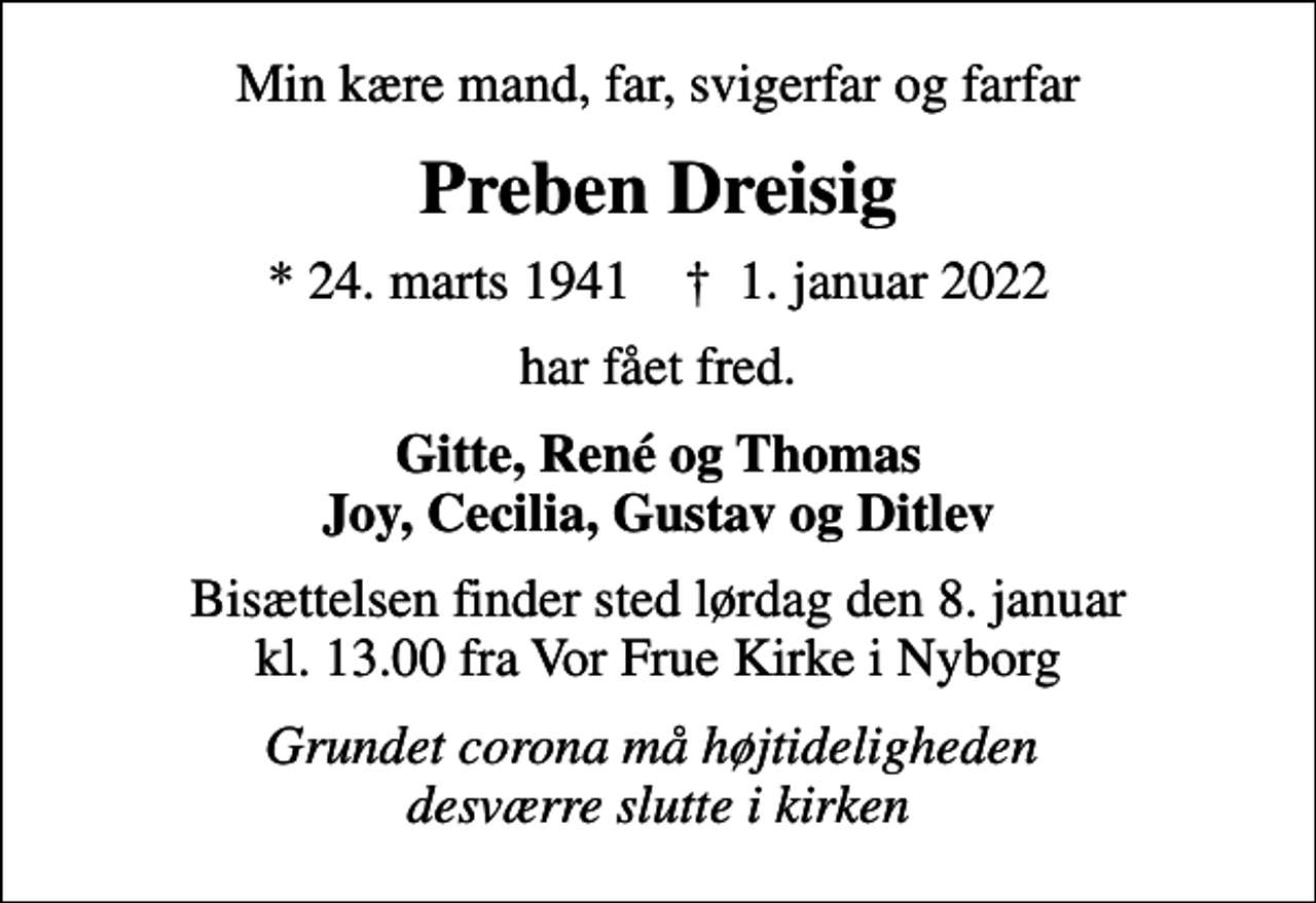 <p>Min kære mand, far, svigerfar og farfar<br />Preben Dreisig<br />* 24. marts 1941 ✝ 1. januar 2022<br />har fået fred.<br />Gitte, René og Thomas Joy, Cecilia, Gustav og Ditlev<br />Bisættelsen finder sted lørdag den 8. januar kl. 13.00 fra Vor Frue Kirke i Nyborg<br />Grundet corona må højtideligheden desværre slutte i kirken</p>