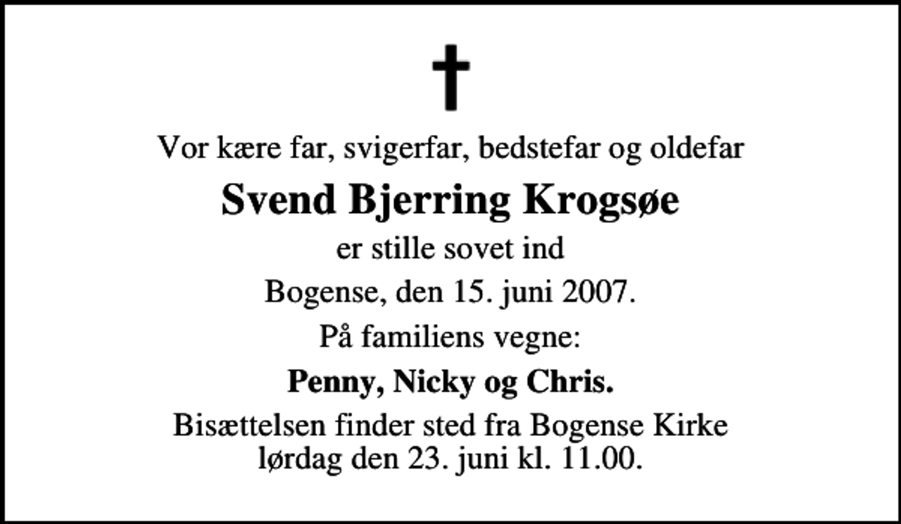 <p>Vor kære far, svigerfar, bedstefar og oldefar<br />Svend Bjerring Krogsøe<br />er stille sovet ind<br />Bogense, den 15. juni 2007.<br />På familiens vegne:<br />Penny, Nicky og Chris.<br />Bisættelsen finder sted fra Bogense Kirke lørdag den 23. juni kl. 11.00</p>