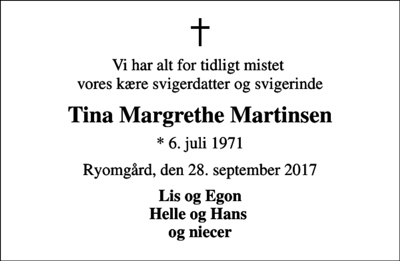 <p>Vi har alt for tidligt mistet vores kære svigerdatter og svigerinde<br />Tina Margrethe Martinsen<br />* 6. juli 1971<br />Ryomgård, den 28. september 2017<br />Lis og Egon Helle og Hans og niecer</p>