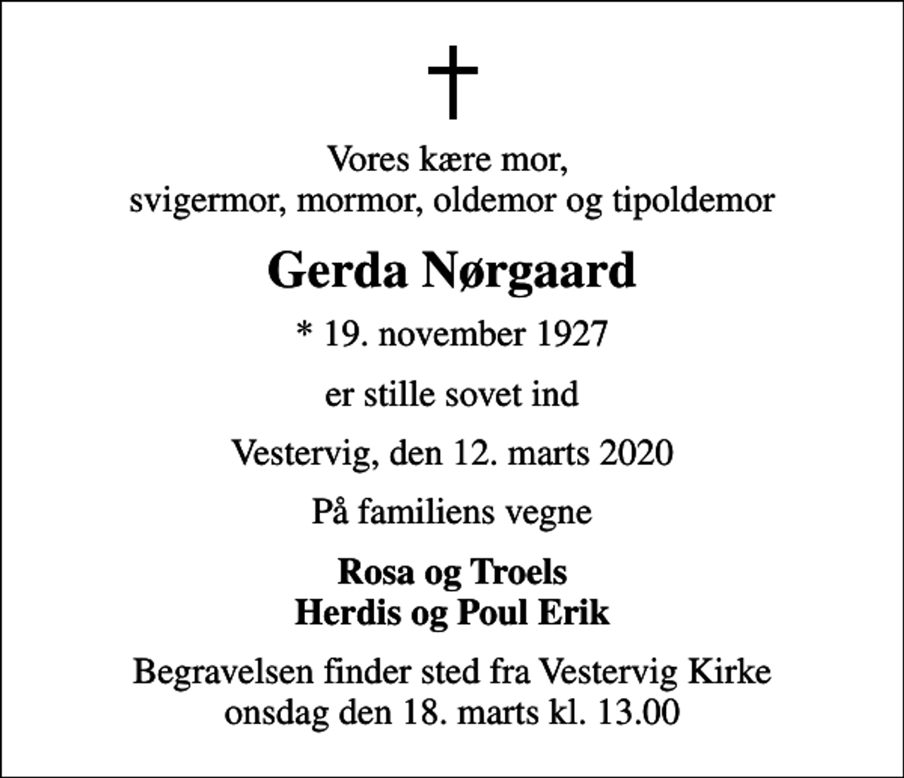 <p>Vores kære mor, svigermor, mormor, oldemor og tipoldemor<br />Gerda Nørgaard<br />* 19. november 1927<br />er stille sovet ind<br />Vestervig, den 12. marts 2020<br />På familiens vegne<br />Rosa og Troels Herdis og Poul Erik<br />Begravelsen finder sted fra Vestervig Kirke onsdag den 18. marts kl. 13.00</p>