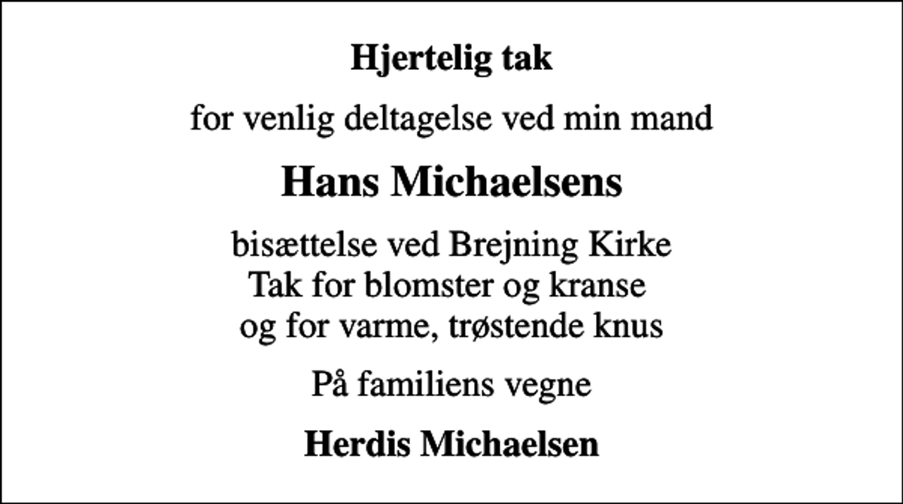 <p>Hjertelig tak<br />for venlig deltagelse ved min mand<br />Hans Michaelsens<br />bisættelse ved Brejning Kirke Tak for blomster og kranse og for varme, trøstende knus<br />På familiens vegne<br />Herdis Michaelsen</p>