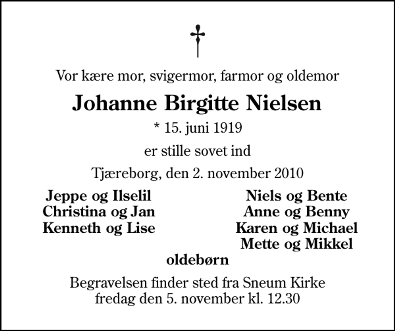 <p>Vor kære mor, svigermor, farmor og oldemor<br />Johanne Birgitte Nielsen<br />* 15. juni 1919<br />er stille sovet ind<br />Tjæreborg, den 2. november 2010<br />Jeppe og Ilselil<br />Niels og Bente<br />Christina og Jan<br />Anne og Benny<br />Kenneth og Lise<br />Karen og Michael<br />Mette og Mikkel<br />Begravelsen finder sted fra Sneum Kirke fredag den 5. november kl. 12.30</p>