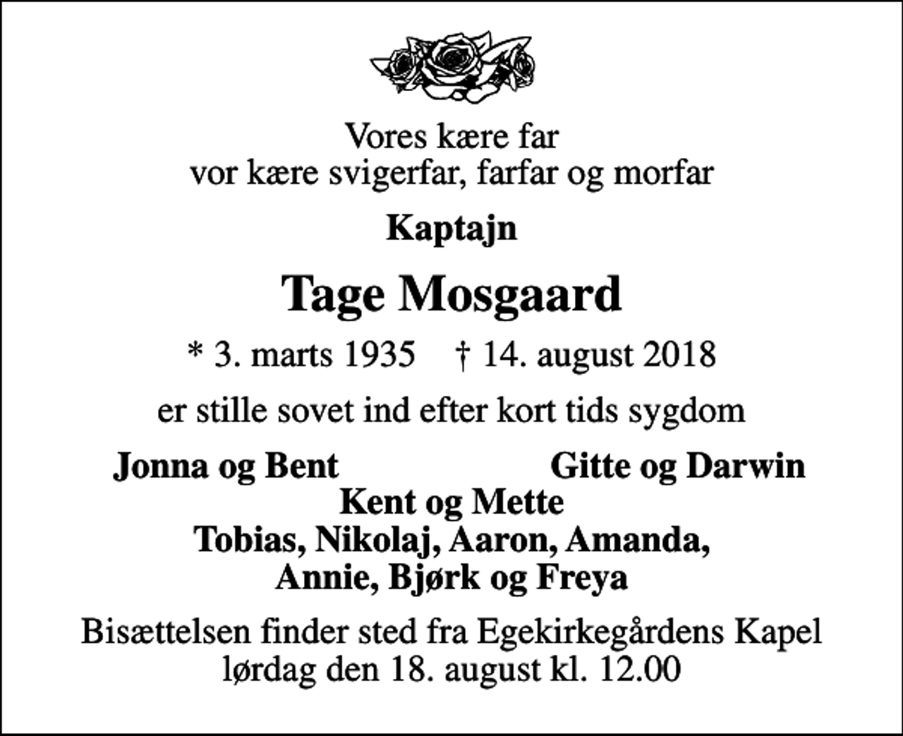 <p>Vores kære far vor kære svigerfar, farfar og morfar<br />Kaptajn<br />Tage Mosgaard<br />* 3. marts 1935 ✝ 14. august 2018<br />er stille sovet ind efter kort tids sygdom<br />Jonna og Bent<br />Gitte og Darwin<br />Bisættelsen finder sted fra Egekirkegårdens Kapel lørdag den 18. august kl. 12.00</p>