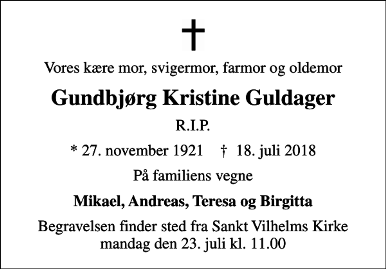 <p>Vores kære mor, svigermor, farmor og oldemor<br />Gundbjørg Kristine Guldager<br />R.I.P.<br />* 27. november 1921 ✝ 18. juli 2018<br />På familiens vegne<br />Mikael, Andreas, Teresa og Birgitta<br />Begravelsen finder sted fra Sankt Vilhelms Kirke mandag den 23. juli kl. 11.00</p>